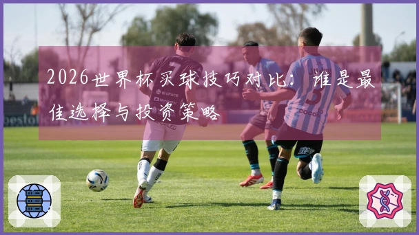 2026世界杯买球技巧对比：谁是最佳选择与投资策略