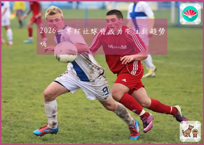 2026世界杯让球将成为下注新趋势吗